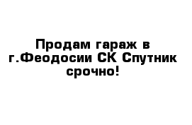 Продам гараж в г.Феодосии СК Спутник срочно!